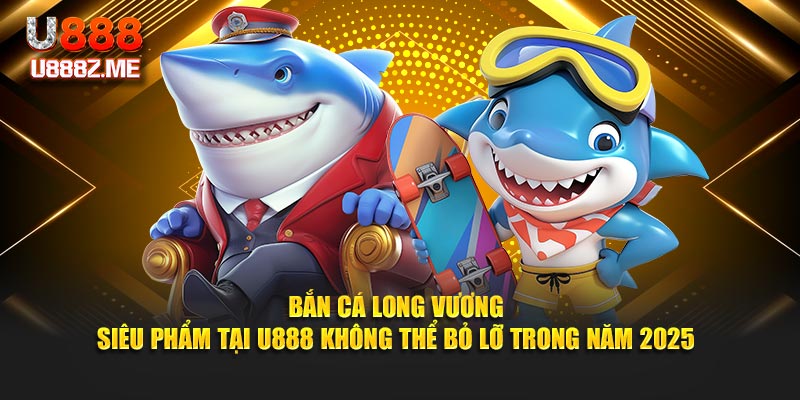 Bắn Cá Long Vương - Siêu Phẩm Tại U888 Không Thể Bỏ Lỡ Trong Năm 2025